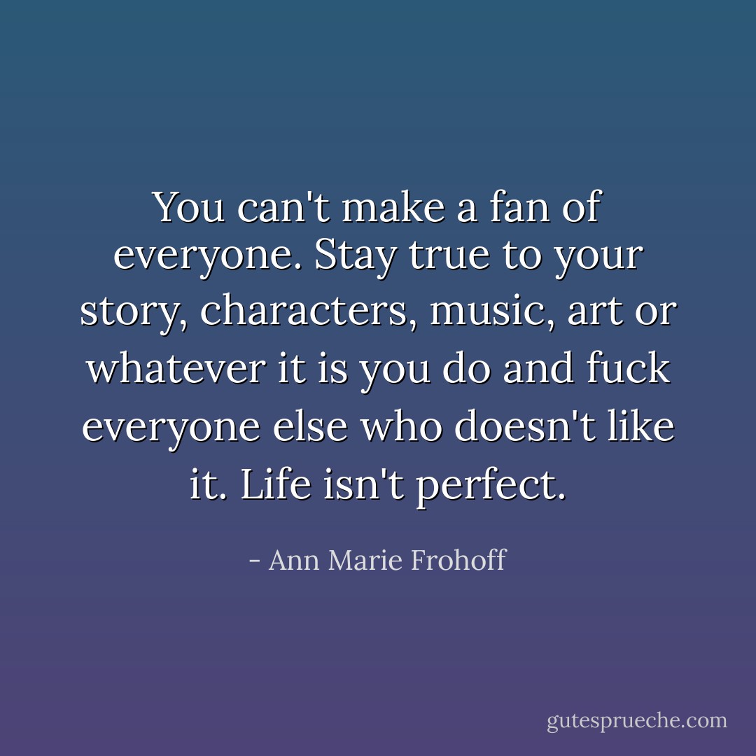 You can't make a fan of everyone. Stay true to your story, characters, music, art or whatever it is you do and fuck everyone else who doesn't like it. Life isn't perfect. - Ann Marie Frohoff