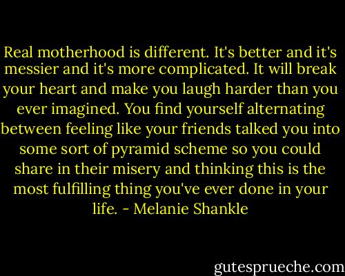 Real motherhood is different. It's better and it's messier and it's more complicated. It will break your heart and make you laugh harder than you ever imagined. You find yourself alternating between feeling like your friends talked you into some sort of pyramid scheme so you could share in their misery and thinking this is the most fulfilling thing you've ever done in your life. - Melanie Shankle