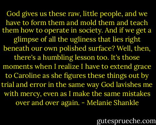 God gives us these raw, little people, and we have to form them and mold them and teach them how to operate in society. And if we get a glimpse of all the ugliness that lies right beneath our own polished surface? Well, then, there's a humbling lesson too. It's those moments when I realize I have to extend grace to Caroline as she figures these things out by trial and error in the same way God lavishes me with mercy, even as I make the same mistakes over and over again. - Melanie Shankle