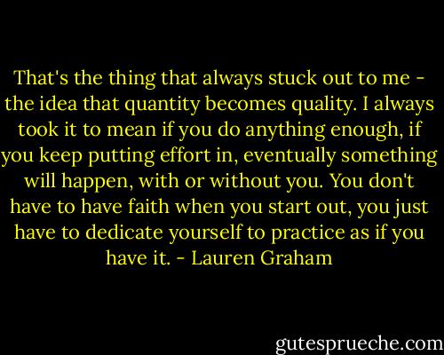That's the thing that always stuck out to me - the idea that quantity becomes quality. I always took it to mean if you do anything enough, if you keep putting effort in, eventually something will happen, with or without you. You don't have to have faith when you start out, you just have to dedicate yourself to practice as if you have it. - Lauren Graham