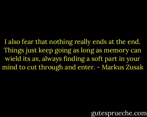 I also fear that nothing really ends at the end. Things just keep going as long as memory can wield its ax, always finding a soft part in your mind to cut through and enter. - Markus Zusak