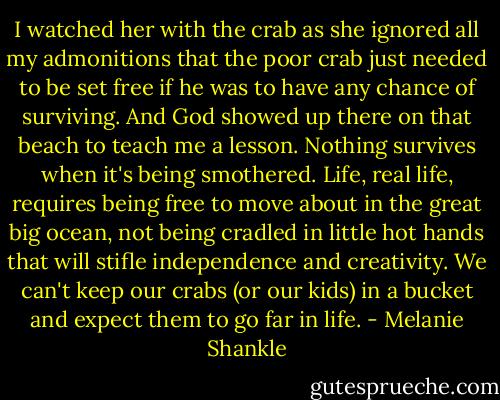 I watched her with the crab as she ignored all my admonitions that the poor crab just needed to be set free if he was to have any chance of surviving. And God showed up there on that beach to teach me a lesson. Nothing survives when it's being smothered. Life, real life, requires being free to move about in the great big ocean, not being cradled in little hot hands that will stifle independence and creativity. We can't keep our crabs (or our kids) in a bucket and expect them to go far in life. - Melanie Shankle