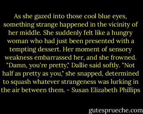 As she gazed into those cool blue eyes, something strange happened in the vicinity of her middle. She suddenly felt like a hungry woman who had just been presented with a tempting dessert. Her moment of sensory weakness embarrassed her, and she frowned. "Damn, you're pretty," Dallie said softly. "Not half as pretty as you," she snapped, determined to squash whatever strangeness was lurking in the air between them. - Susan Elizabeth Phillips