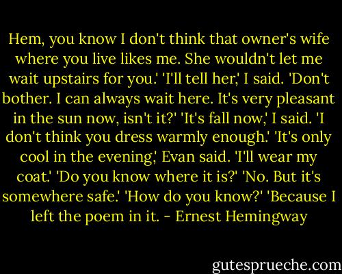 Hem, you know I don't think that owner's wife where you live likes me. She wouldn't let me wait upstairs for you.'<br />'I'll tell her,' I said.<br />'Don't bother. I can always wait here. It's very pleasant in the sun now, isn't it?'<br />'It's fall now,' I said. 'I don't think you dress warmly enough.'<br />'It's only cool in the evening,' Evan said. 'I'll wear my coat.'<br />'Do you know where it is?'<br />'No. But it's somewhere safe.'<br />'How do you know?'<br />'Because I left the poem in it. - Ernest Hemingway