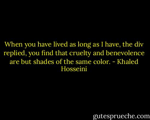 When you have lived as long as I have, the div replied, you find that cruelty and benevolence are but shades of the same color. - Khaled Hosseini