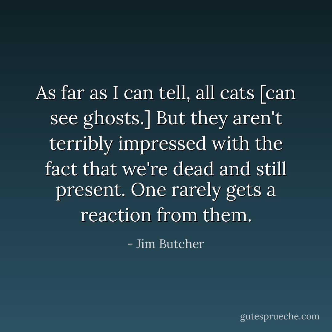As far as I can tell, all cats [can see ghosts.] But they aren't terribly impressed with the fact that we're dead and still present. One rarely gets a reaction from them. - Jim Butcher