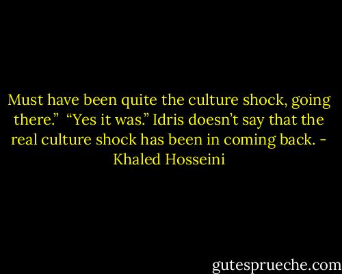 Must have been quite the culture shock, going there.” <br />“Yes it was.” Idris doesn’t say that the real culture shock has been in coming back. - Khaled Hosseini