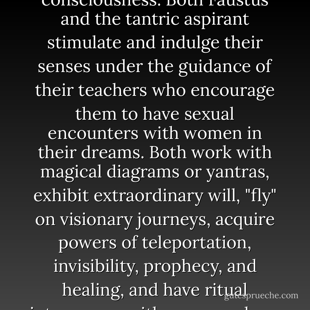 Mephistopheles' contentious, often ambiguous relationship to Faustus is a reference to tantra just as it is to alchemy. It resembles the shifting tactics of a guru who varies his approach to his pupil in order to dissolve his resistances and prepare him for wider states of consciousness. Both Faustus and the tantric aspirant stimulate and indulge their senses under the guidance of their teachers who encourage them to have sexual encounters with women in their dreams. Both work with magical diagrams or yantras, exhibit extraordinary will, "fly" on visionary journeys, acquire powers of teleportation, invisibility, prophecy, and healing, and have ritual intercourse with women whom they visualize as goddesses. The tantrist [sic] is said to become omniscient as a result of his sacred "marriage," and Faustus produces an omniscient child in his union with the visualized Helen, or Sophia. - Ramona Fradon