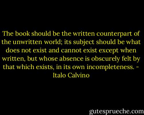 The book should be the written counterpart of the unwritten world; its subject should be what does not exist and cannot exist except when written, but whose absence is obscurely felt by that which exists, in its own incompleteness. - Italo Calvino