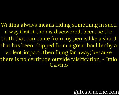 Writing always means hiding something in such a way that it then is discovered; because the truth that can come from my pen is like a shard that has been chipped from a great boulder by a violent impact, then flung far away; because there is no certitude outside falsification. - Italo Calvino
