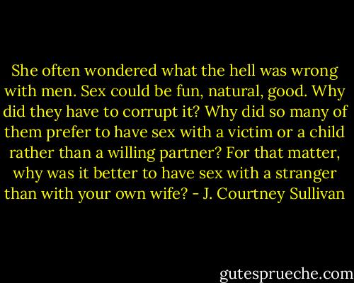 She often wondered what the hell was wrong with men. Sex could be fun, natural, good. Why did they have to corrupt it? Why did so many of them prefer to have sex with a victim or a child rather than a willing partner? For that matter, why was it better to have sex with a stranger than with your own wife? - J. Courtney Sullivan