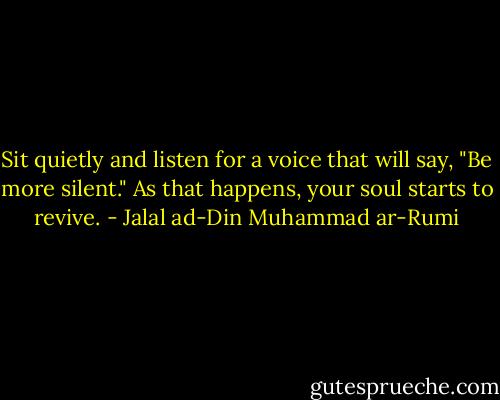 Sit quietly and listen for a voice that will say, "Be more silent." As that happens, your soul starts to revive. - Jalal ad-Din Muhammad ar-Rumi