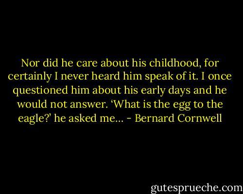 Nor did he care about his childhood, for certainly I never heard him speak of it. I once questioned him about his early days and he would not answer. ‘What is the egg to the eagle?’ he asked me… - Bernard Cornwell