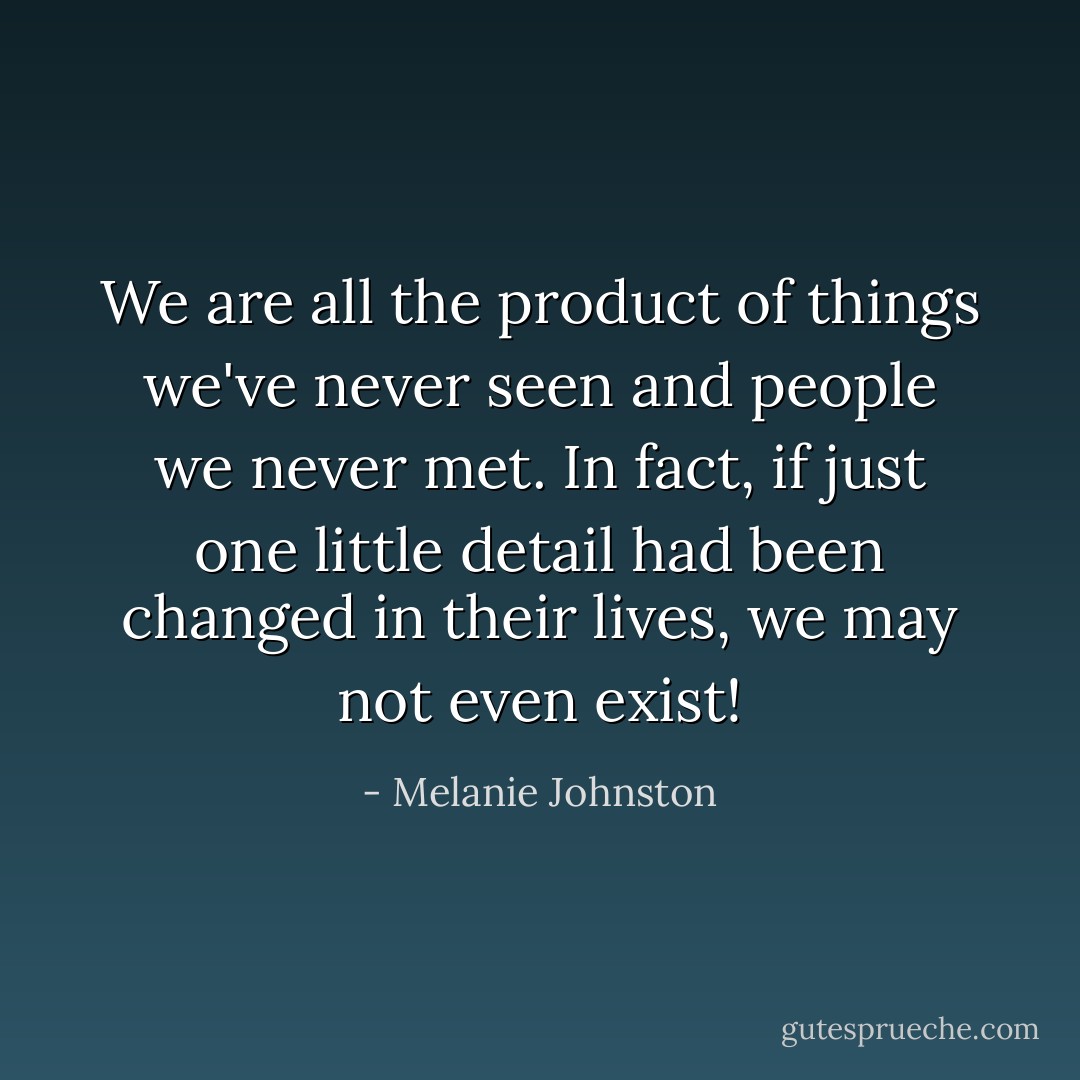 We are all the product of things we've never seen and people we never met. In fact, if just one little detail had been changed in their lives, we may not even exist! - Melanie Johnston