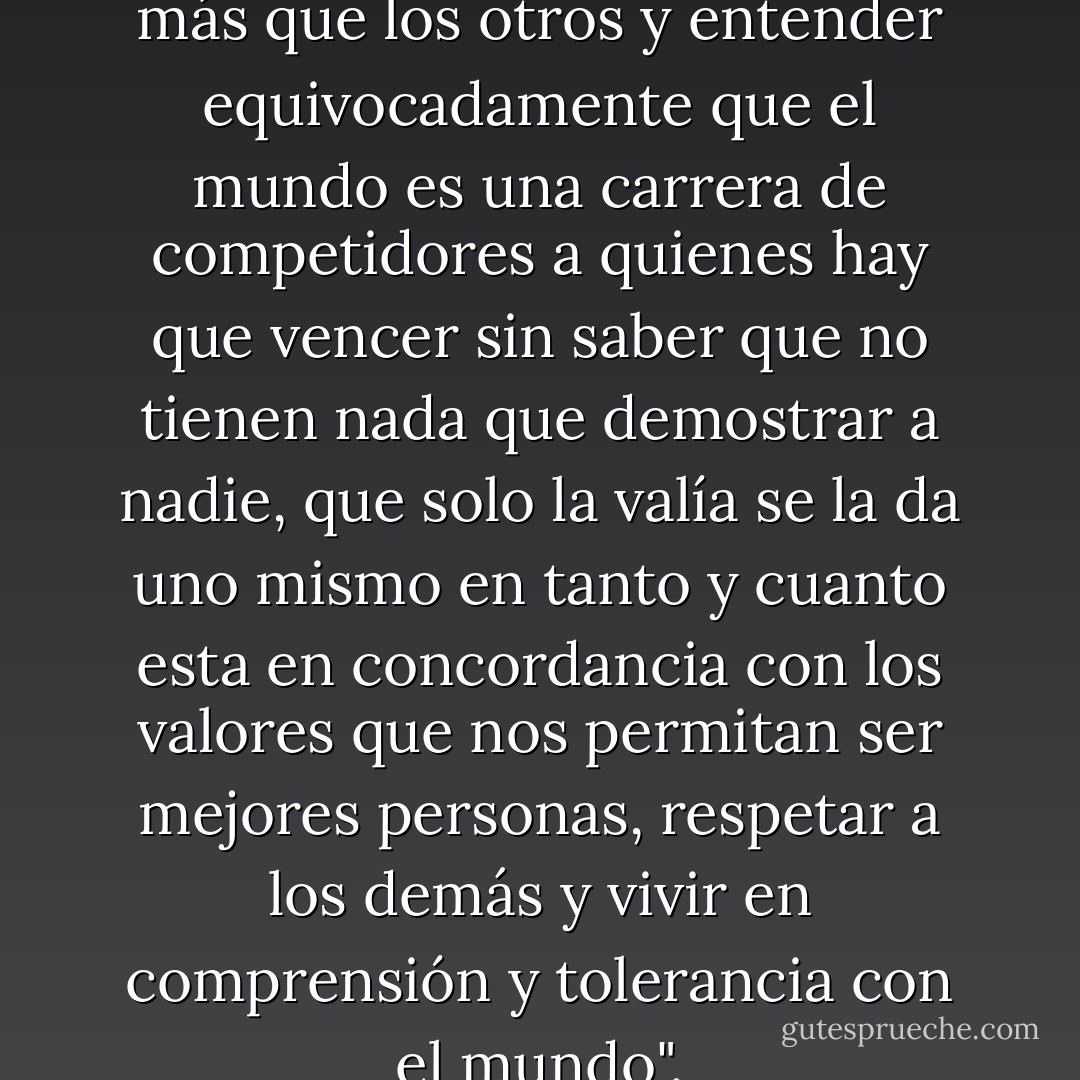 ..."para intentar ser mejores o más que los otros y entender equivocadamente que el mundo es una carrera de competidores a quienes hay que vencer sin saber que no tienen nada que demostrar a nadie, que solo la valía se la da uno mismo en tanto y cuanto esta en concordancia con los valores que nos permitan ser mejores personas, respetar a los demás y vivir en comprensión y tolerancia con el mundo". - F.J. Vizcarra