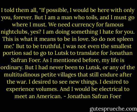 I told them all, "If possible, I would be here with only you, forever. But I am a man who toils, and I must go where I must. We need currency for famous nightclubs, yes? I am doing something I hate for you. This is what it means to be in love. So do not spleen me." But to be truthful, I was not even the smallest portion sad to go to Lutsk to translate for Jonathan Safran Foer. As I mentioned before, my life is ordinary. But I had never been to Lutsk, or any of the multitudinous petite villages that still endure after the war. I desired to see new things. I desired to experience volumes. And I would be electrical to meet an American. - Jonathan Safran Foer