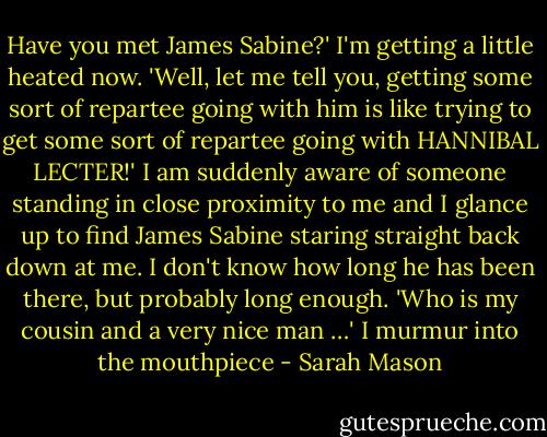 Have you met James Sabine?' I'm getting a little heated now. 'Well, let me tell you, getting some sort of repartee going with him is like trying to get some sort of repartee going with HANNIBAL LECTER!' I am suddenly aware of someone standing in close proximity to me and I glance up to find James Sabine staring straight back down at me. I don't know how long he has been there, but probably long enough. 'Who is my cousin and a very nice man …' I murmur into the mouthpiece - Sarah Mason