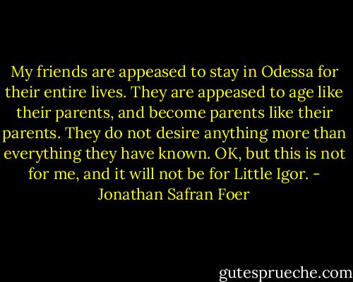 My friends are appeased to stay in Odessa for their entire lives. They are appeased to age like their parents, and become parents like their parents. They do not desire anything more than everything they have known. OK, but this is not for me, and it will not be for Little Igor. - Jonathan Safran Foer