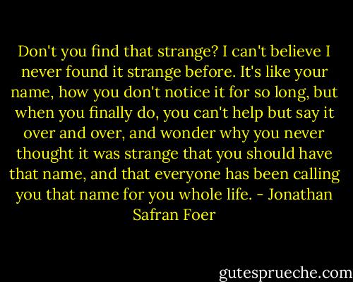 Don't you find that strange? I can't believe I never found it strange before. It's like your name, how you don't notice it for so long, but when you finally do, you can't help but say it over and over, and wonder why you never thought it was strange that you should have that name, and that everyone has been calling you that name for you whole life. - Jonathan Safran Foer