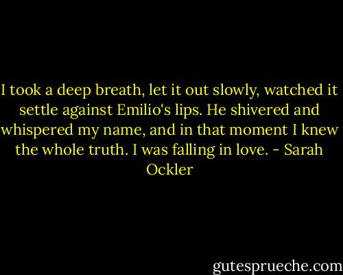 I took a deep breath, let it out slowly, watched it settle against Emilio's lips. He shivered and whispered my name, and in that moment I knew the whole truth. I was falling in love. - Sarah Ockler