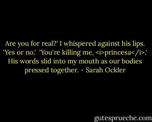 Are you for real?' I whispered against his lips. 'Yes or no.' <br />'You're killing me, <i>princesa</i>.' His words slid into my mouth as our bodies pressed together. - Sarah Ockler