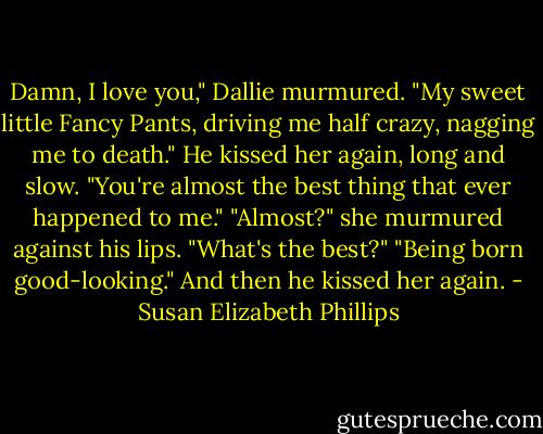 Damn, I love you," Dallie murmured. "My sweet little Fancy Pants, driving me half crazy, nagging me to death." He kissed her again, long and slow. "You're almost the best thing that ever happened to me." "Almost?" she murmured against his lips. "What's the best?" "Being born good-looking." And then he kissed her again. - Susan Elizabeth Phillips