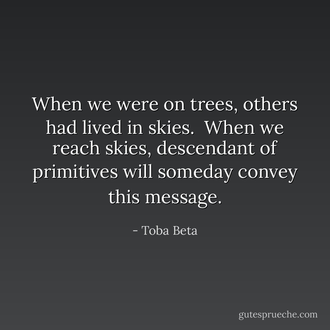 When we were on trees, others had lived in skies. <br />When we reach skies, descendant of primitives will someday convey this message. - Toba Beta