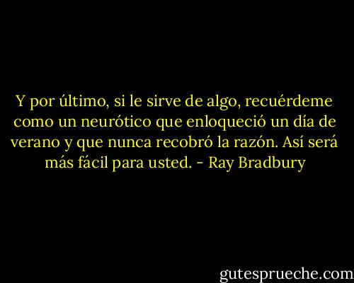 Y por último, si le sirve de algo, recuérdeme como un neurótico que enloqueció un día de verano y que nunca recobró la razón. Así será más fácil para usted. - Ray Bradbury