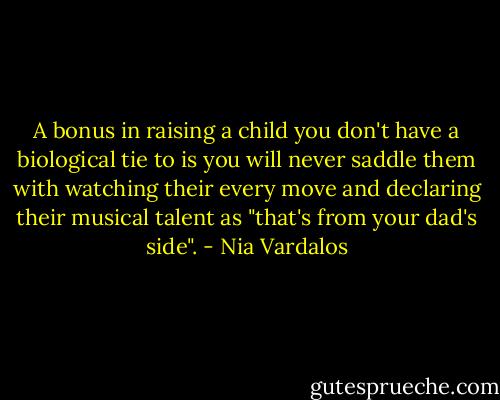 A bonus in raising a child you don't have a biological tie to is you will never saddle them with watching their every move and declaring their musical talent as "that's from your dad's side". - Nia Vardalos
