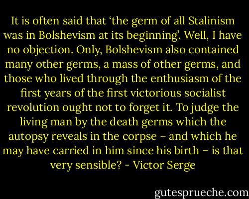 It is often said that ‘the germ of all Stalinism was in Bolshevism at its beginning’. Well, I have no objection. Only, Bolshevism also contained many other germs, a mass of other germs, and those who lived through the enthusiasm of the first years of the first victorious socialist revolution ought not to forget it. To judge the living man by the death germs which the autopsy reveals in the corpse – and which he may have carried in him since his birth – is that very sensible? - Victor Serge