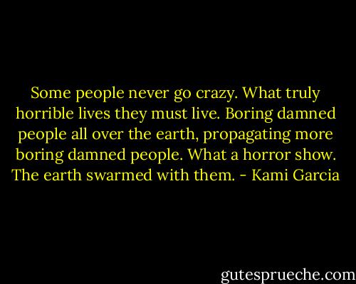 Some people never go crazy. What truly horrible lives they must live. Boring damned people all over the earth, propagating more boring damned people. What a horror show. The earth swarmed with them. - Kami Garcia