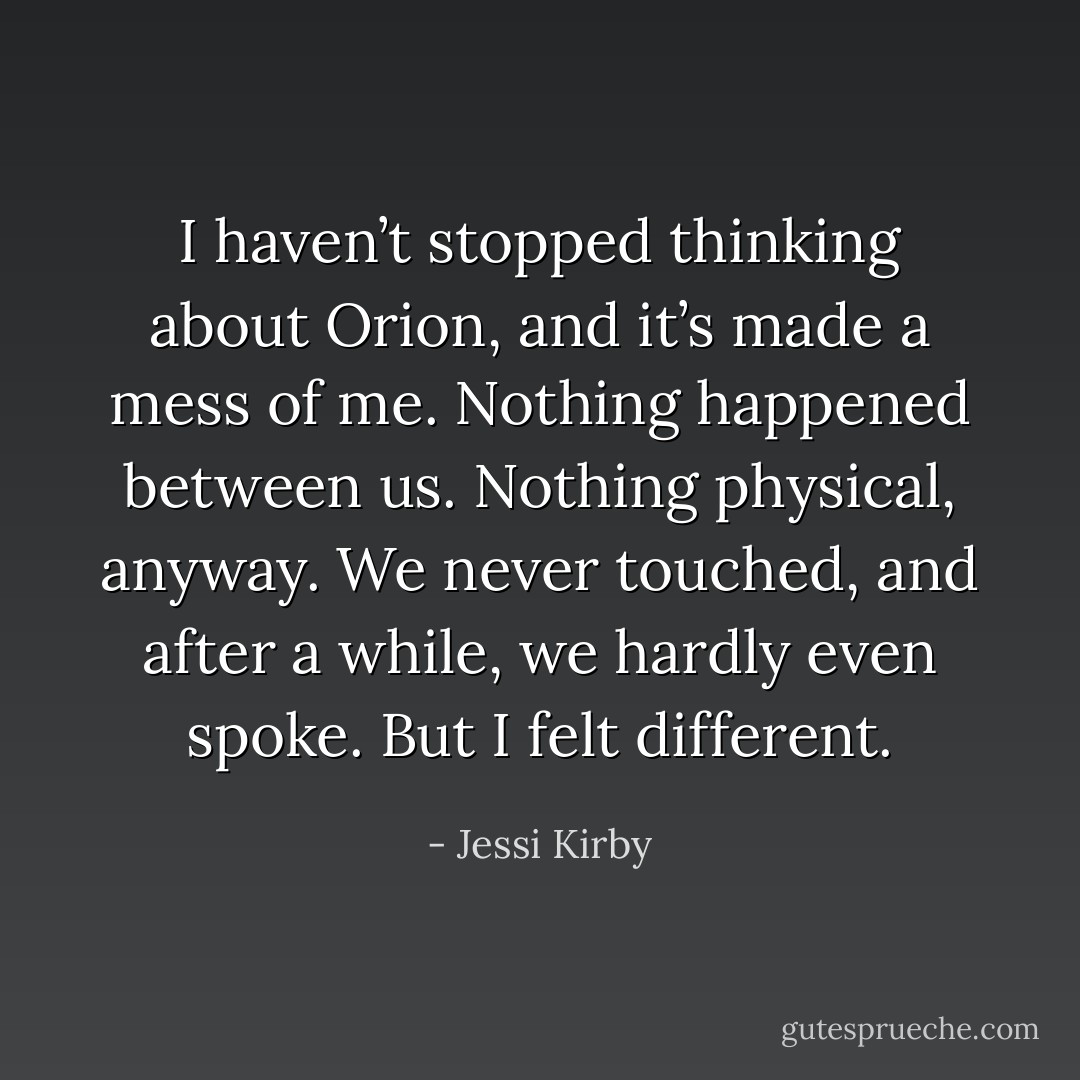 I haven’t stopped thinking about Orion, and it’s made a mess of me. Nothing happened between us. Nothing physical, anyway. We never touched, and after a while, we hardly even spoke. But I felt different. - Jessi Kirby