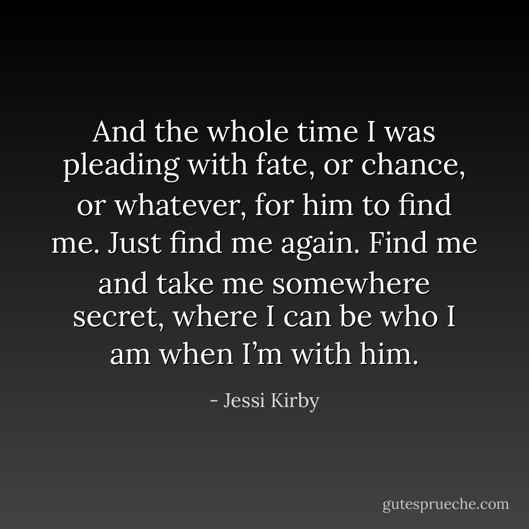 And the whole time I was pleading with fate, or chance, or whatever, for him to find me. Just find me again. Find me and take me somewhere secret, where I can be who I am when I’m with him. - Jessi Kirby