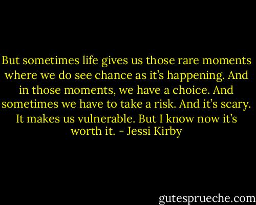 But sometimes life gives us those rare moments where we do see chance as it’s happening. And in those moments, we have a choice. And sometimes we have to take a risk. And it’s scary. It makes us vulnerable. But I know now it’s worth it. - Jessi Kirby
