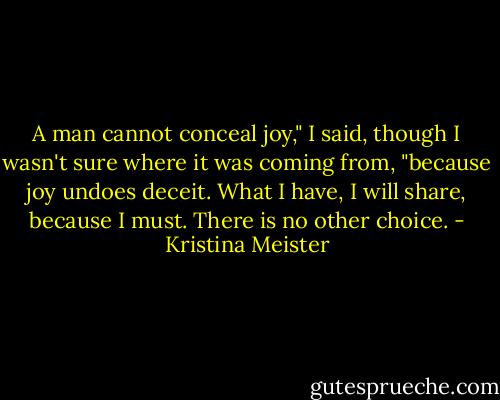 A man cannot conceal joy," I said, though I wasn't sure where it was coming from, "because joy undoes deceit. What I have, I will share, because I must. There is no other choice. - Kristina Meister