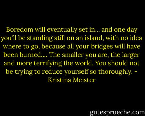 Boredom will eventually set in... and one day you'll be standing still on an island, with no idea where to go, because all your bridges will have been burned.... The smaller you are, the larger and more terrifying the world. You should not be trying to reduce yourself so thoroughly. - Kristina Meister