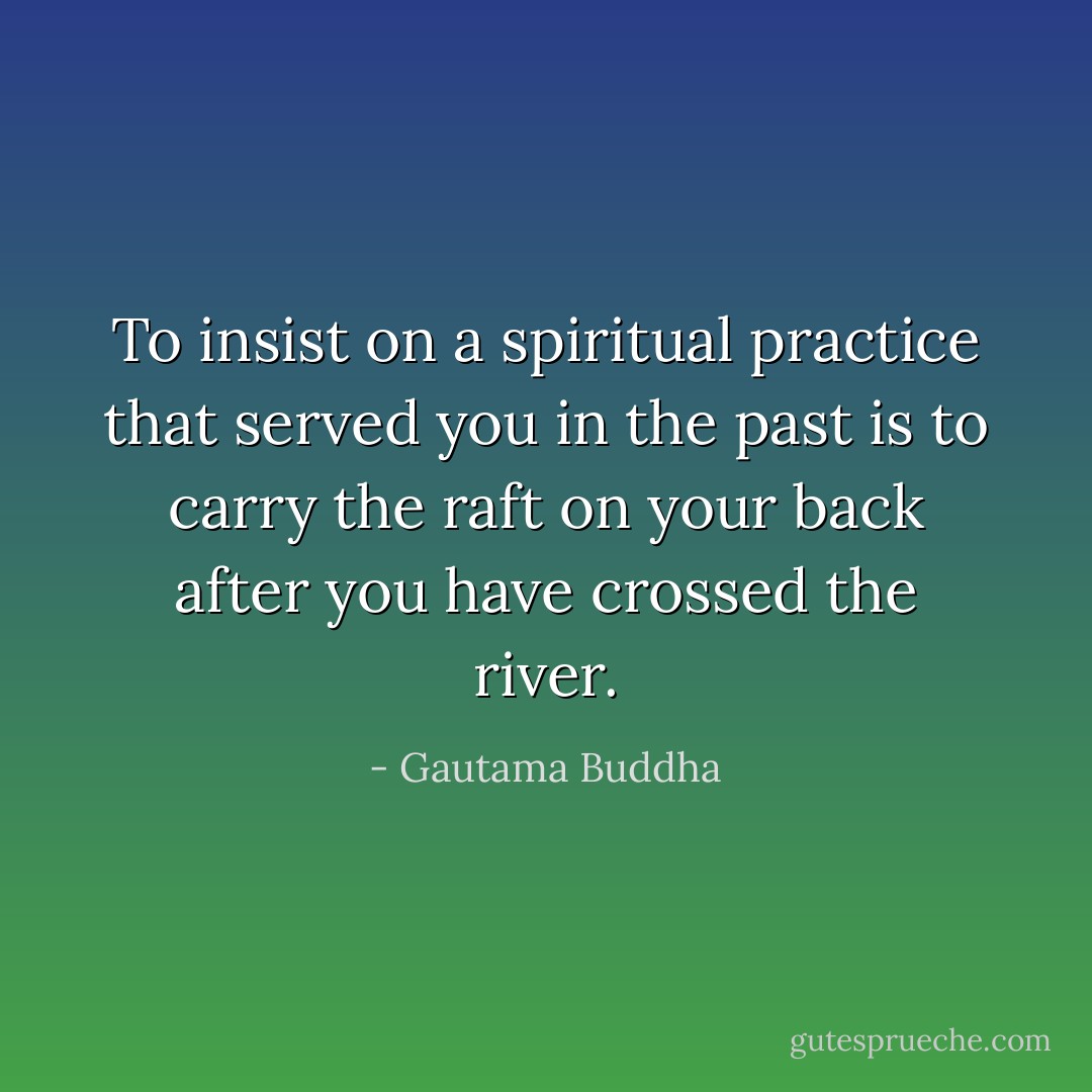 To insist on a spiritual practice that served you in the past is to carry the raft on your back after you have crossed the river. - Gautama Buddha
