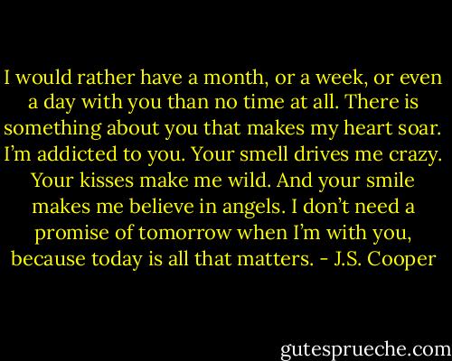 I would rather have a month, or a week, or even a day with you than no time at all. There is something about you that makes my heart soar. I’m addicted to you. Your smell drives me crazy. Your kisses make me wild. And your smile makes me believe in angels. I don’t need a promise of tomorrow when I’m with you, because today is all that matters. - J.S. Cooper