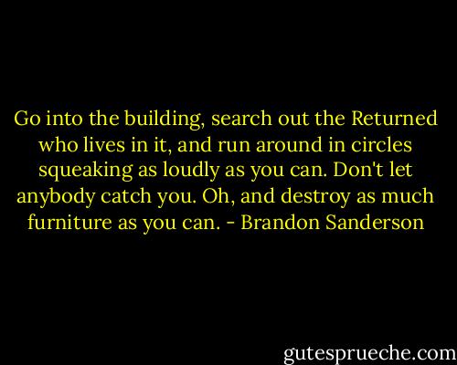 Go into the building, search out the Returned who lives in it, and run around in circles squeaking as loudly as you can. Don't let anybody catch you. Oh, and destroy as much furniture as you can. - Brandon Sanderson