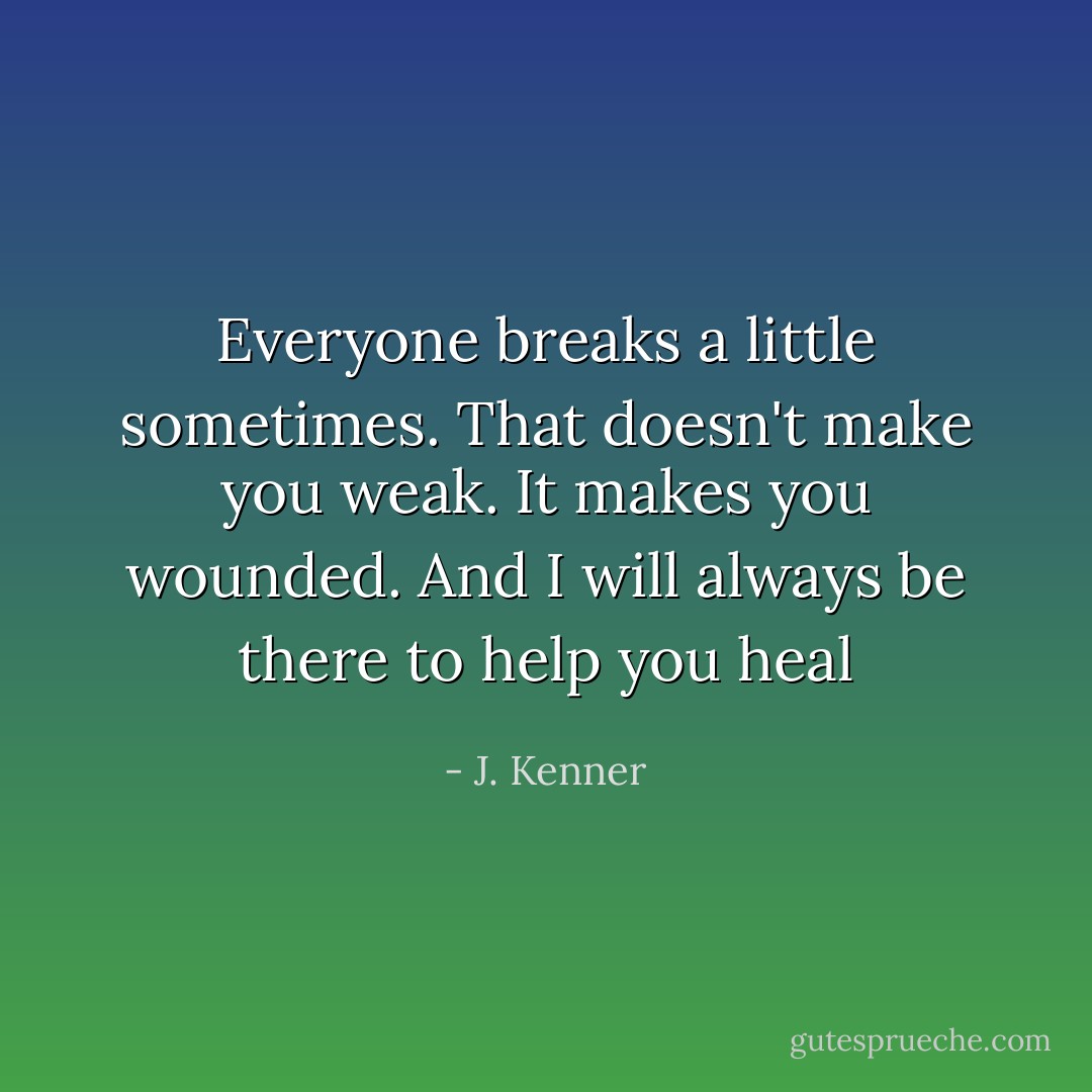Everyone breaks a little sometimes. That doesn't make you weak. It makes you wounded. And I will always be there to help you heal - J. Kenner