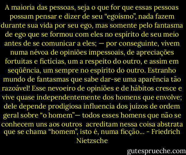 A maioria das pessoas, seja o que for que essas pessoas possam pensar e dizer de seu “egoísmo”, nada fazem durante sua vida por seu ego, mas somente pelo fantasma de ego que se formou com eles no espírito de seu meio antes de se comunicar a eles; — por conseguinte, vivem numa névoa de opiniões impessoais, de apreciações fortuitas e fictícias, um a respeito do outro, e assim em seqüência, um sempre no espírito do outro. Estranho mundo de fantasmas que sabe dar-se uma aparência tão razoável! Esse nevoeiro de opiniões e de hábitos cresce e vive quase independentemente dos homens que envolve; dele depende prodigiosa influencia dos juízos de ordem geral sobre “o homem”— todos esses homens que não se conhecem uns aos outros <br />acreditam nessa coisa abstrata que se chama “homem”, isto é, numa ficção... - Friedrich Nietzsche