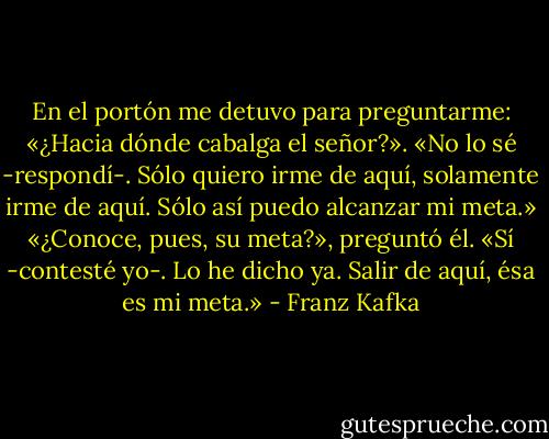 En el portón me detuvo para preguntarme: «¿Hacia dónde cabalga el señor?». «No lo sé -respondí-. Sólo quiero irme de aquí, solamente irme de aquí. Sólo así puedo alcanzar mi meta.» «¿Conoce, pues, su meta?», preguntó él. «Sí -contesté yo-. Lo he dicho ya. Salir de aquí, ésa es mi meta.» - Franz Kafka