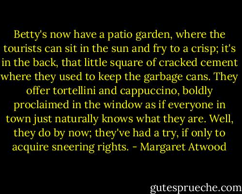 Betty's now have a patio garden, where the tourists can sit in the sun and fry to a crisp; it's in the back, that little square of cracked cement where they used to keep the garbage cans. They offer tortellini and cappuccino, boldly proclaimed in the window as if everyone in town just naturally knows what they are. Well, they do by now; they've had a try, if only to acquire sneering rights. - Margaret Atwood