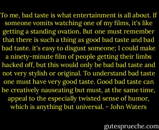 To me, bad taste is what entertainment is all about. If someone vomits watching one of my films, it's like getting a standing ovation. But one must remember that there is such a thing as good bad taste and bad bad taste. it's easy to disgust someone; I could make a ninety-minute film of people getting their limbs hacked off, but this would only be bad bad taste and not very stylish or original. To understand bad taste one must have very good taste. Good bad taste can be creatively nauseating but must, at the same time, appeal to the especially twisted sense of humor, which is anything but universal. - John Waters