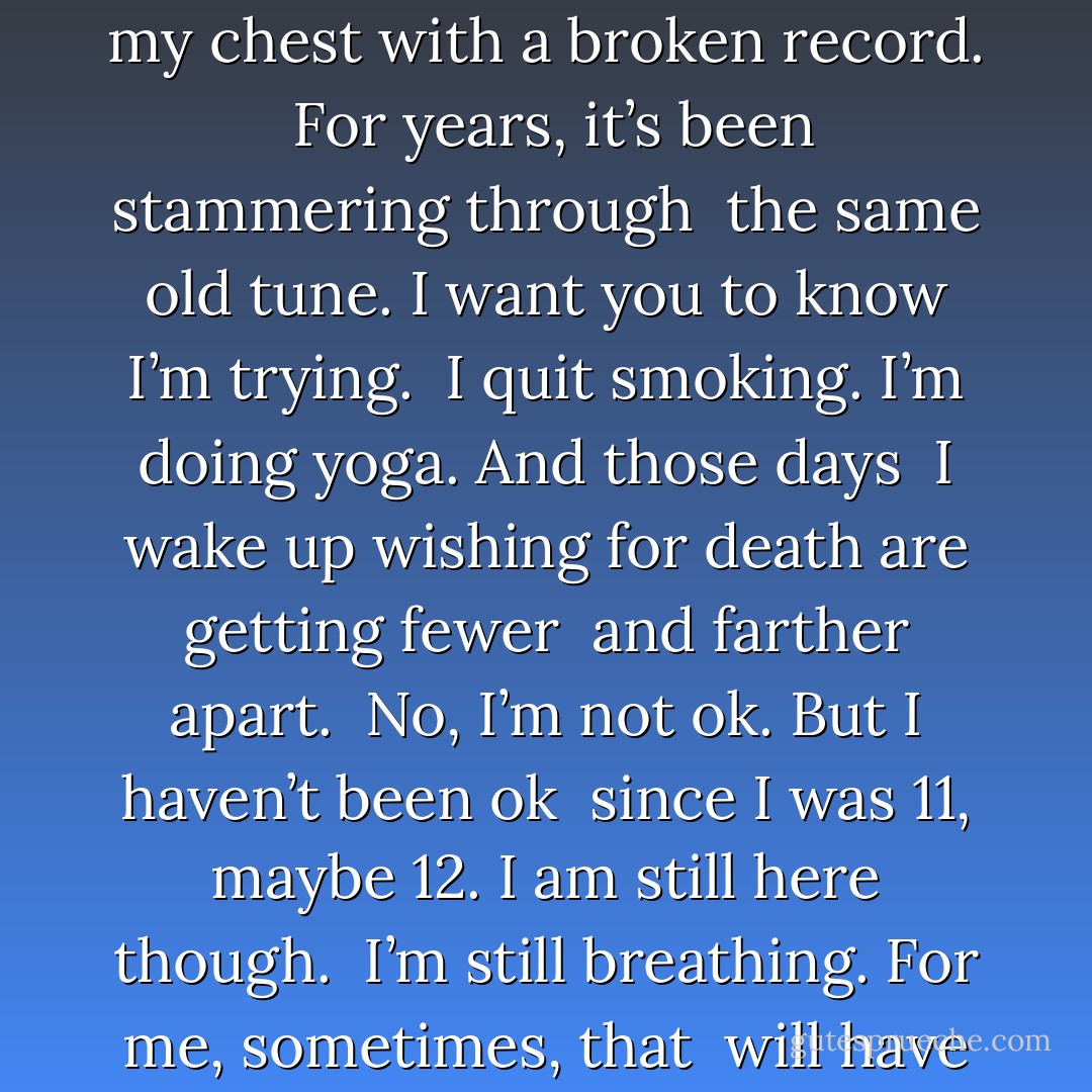 A long time ago, before I even met you, <br />someone replaced my chest with a broken record. <br />For years, it’s been stammering through <br />the same old tune.<br />I want you to know I’m trying. <br />I quit smoking. I’m doing yoga. And those days <br />I wake up wishing for death are getting fewer <br />and farther apart.<br /><br />No, I’m not ok. But I haven’t been ok <br />since I was 11, maybe 12. I am still here though. <br />I’m still breathing. For me, sometimes, that <br />will have to be enough - Clementine von Radics