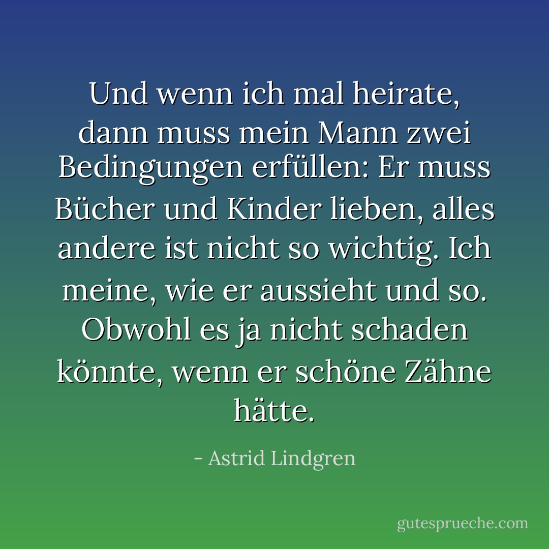 Und wenn ich mal heirate, dann muss mein Mann zwei Bedingungen erfüllen: Er muss Bücher und Kinder lieben, alles andere ist nicht so wichtig. Ich meine, wie er aussieht und so. Obwohl es ja nicht schaden könnte, wenn er schöne Zähne hätte. - Astrid Lindgren