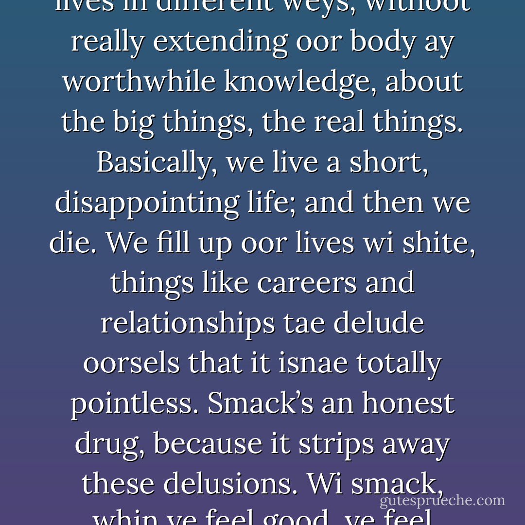 Ah don’t really know, Tam, ah jist dinnae. It kinday makes things seem mair real tae us. Life’s boring and futile. We start aof wi high hopes, then we bottle it. We realise that we’re aw gaunnae die, withoot really findin oot the big answers. We develop aw they long-winded ideas which just interpret the reality ay oor lives in different weys, withoot really extending oor body ay worthwhile knowledge, about the big things, the real things. Basically, we live a short, disappointing life; and then we die. We fill up oor lives wi shite, things like careers and relationships tae delude oorsels that it isnae totally pointless. Smack’s an honest drug, because it strips away these delusions. Wi smack, whin ye feel good, ye feel immortal. Whin ye feel bad, it intensifies the shite that’s already thair. It’s the only really honest drug. It doesnae alter yer consciousness. It just gies ye a hit and a sense ay well-being. Eftir that, ye see the misery ay the world as it is, and ye cannae anaesthetise yirsel against it. - Irvine Welsh
