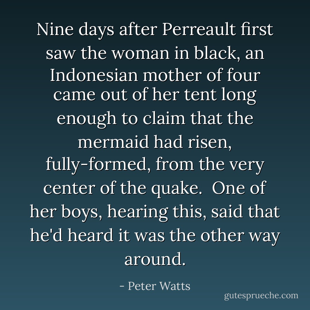 Nine days after Perreault first saw the woman in black, an Indonesian mother of four came out of her tent long enough to claim that the mermaid had risen, fully-formed, from the very center of the quake.<br /><br />One of her boys, hearing this, said that he'd heard it was the other way around. - Peter Watts