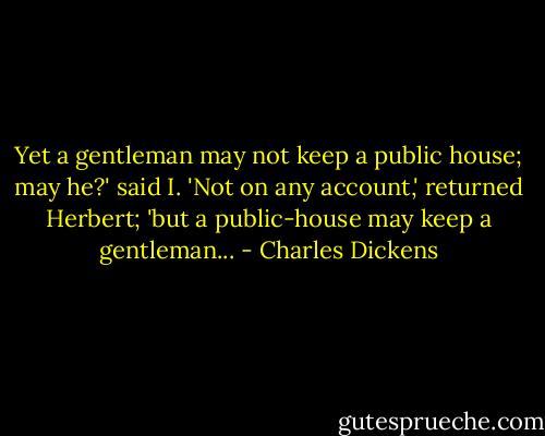 Yet a gentleman may not keep a public house; may he?' said I. 'Not on any account,' returned Herbert; 'but a public-house may keep a gentleman... - Charles Dickens