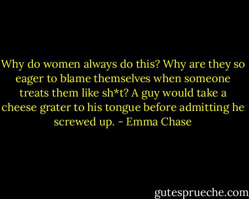 Why do women always do this? Why are they so eager to blame themselves when someone treats them like sh*t? A guy would take a cheese grater to his tongue before admitting he screwed up. - Emma Chase